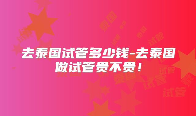 去泰国试管多少钱-去泰国做试管贵不贵！