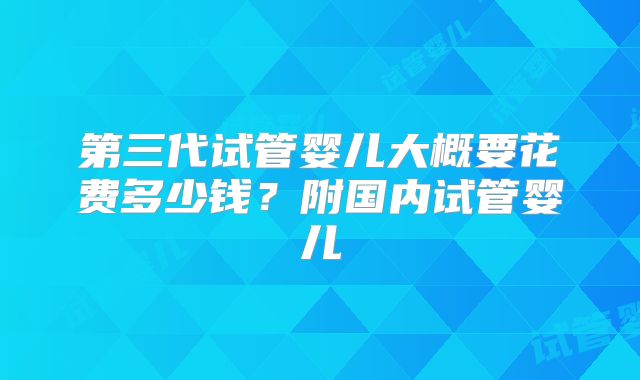 第三代试管婴儿大概要花费多少钱？附国内试管婴儿