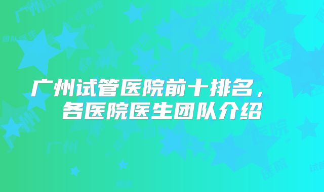 广州试管医院前十排名， 各医院医生团队介绍