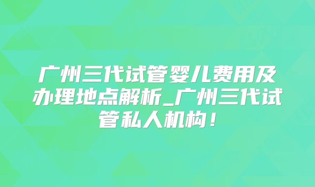 广州三代试管婴儿费用及办理地点解析_广州三代试管私人机构!