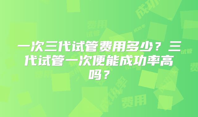 一次三代试管费用多少？三代试管一次便能成功率高吗？