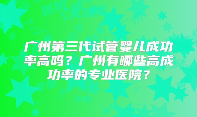 广州第三代试管婴儿成功率高吗？广州有哪些高成功率的专业医院？
