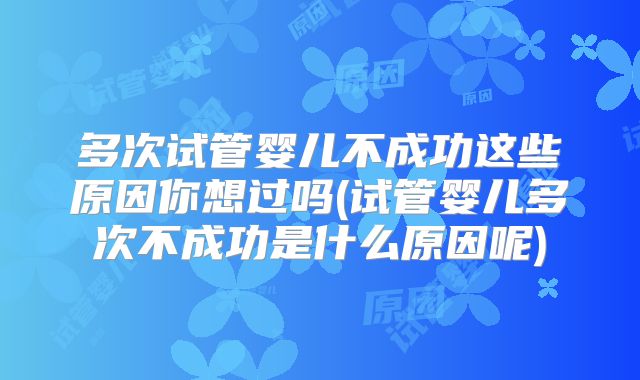 多次试管婴儿不成功这些原因你想过吗(试管婴儿多次不成功是什么原因呢)