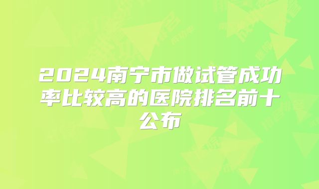 2024南宁市做试管成功率比较高的医院排名前十公布