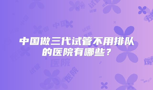 中国做三代试管不用排队的医院有哪些？