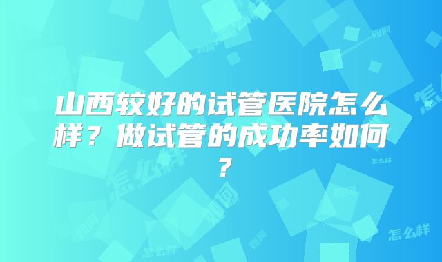 山西较好的试管医院怎么样？做试管的成功率如何？