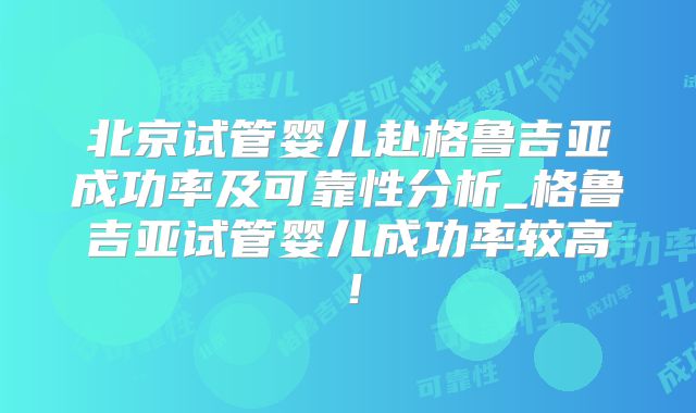 北京试管婴儿赴格鲁吉亚成功率及可靠性分析_格鲁吉亚试管婴儿成功率较高！