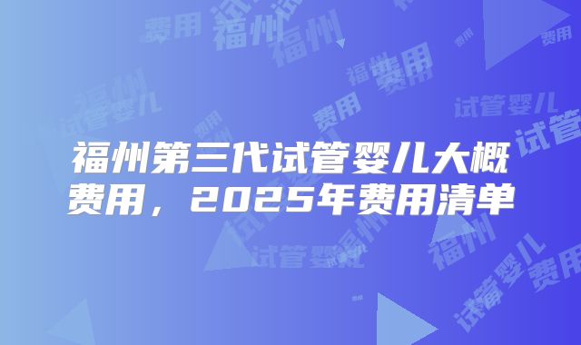 福州第三代试管婴儿大概费用,2025年费用清单
