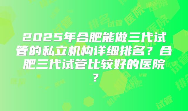 2025年合肥能做三代试管的私立机构详细排名？合肥三代试管比较好的医院？