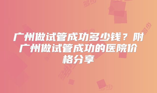广州做试管成功多少钱？附广州做试管成功的医院价格分享