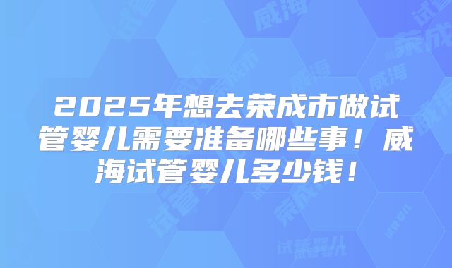 2025年想去荣成市做试管婴儿需要准备哪些事！威海试管婴儿多少钱！