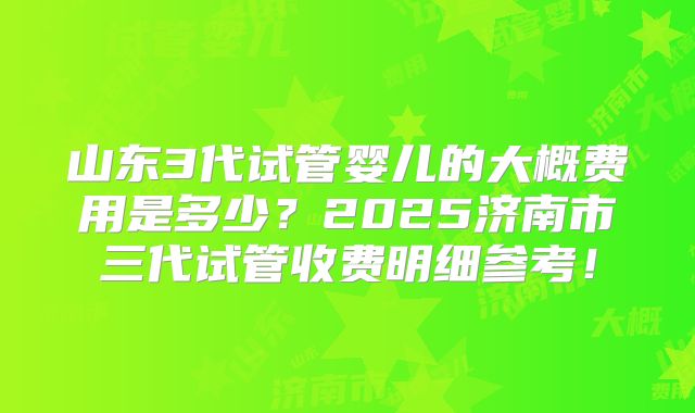 山东3代试管婴儿的大概费用是多少？2025济南市三代试管收费明细参考！