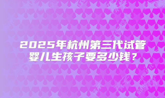 2025年杭州第三代试管婴儿生孩子要多少钱?