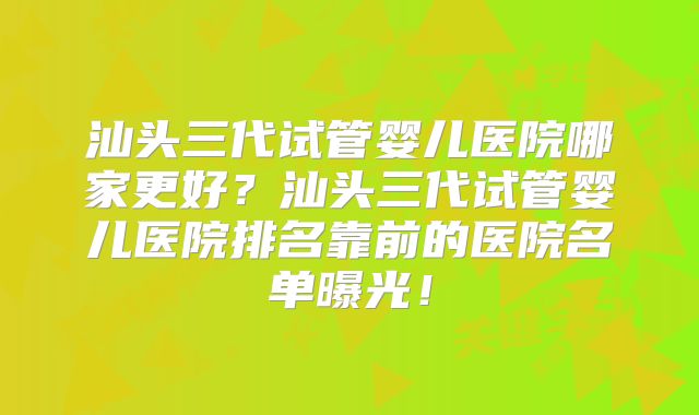 汕头三代试管婴儿医院哪家更好？汕头三代试管婴儿医院排名靠前的医院名单曝光！