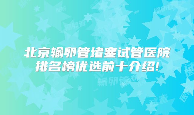 北京输卵管堵塞试管医院排名榜优选前十介绍!
