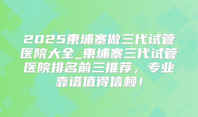 2025柬埔寨做三代试管医院大全_柬埔寨三代试管医院排名前三推荐，专业靠谱值得信赖！