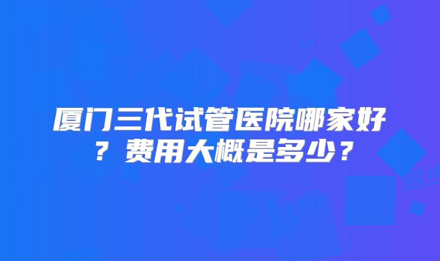 厦门三代试管医院哪家好？费用大概是多少？