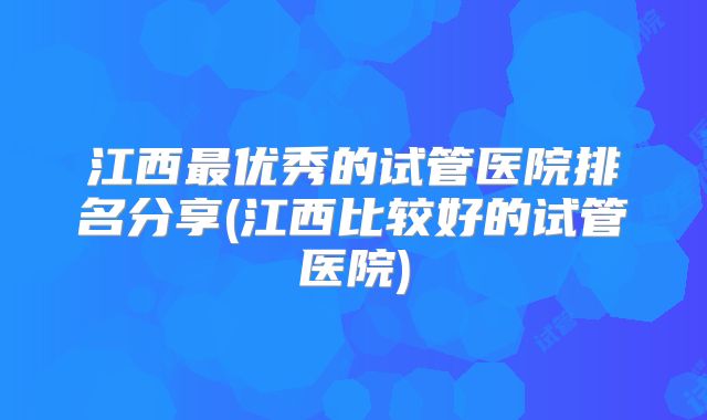 江西最优秀的试管医院排名分享(江西比较好的试管医院)