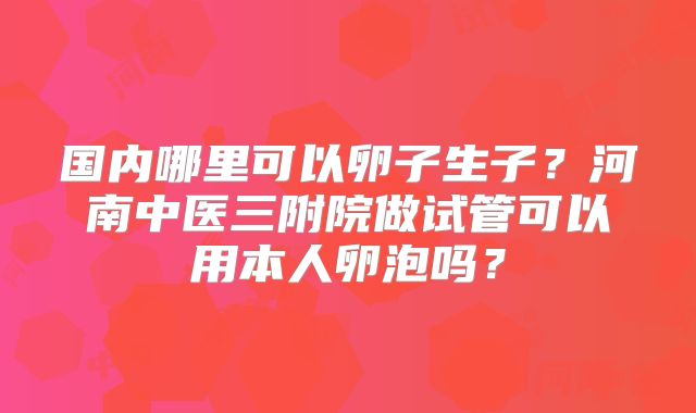 国内哪里可以卵子生子？河南中医三附院做试管可以用本人卵泡吗？