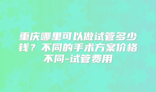 重庆哪里可以做试管多少钱？不同的手术方案价格不同-试管费用
