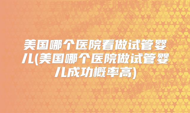 美国哪个医院看做试管婴儿(美国哪个医院做试管婴儿成功概率高)