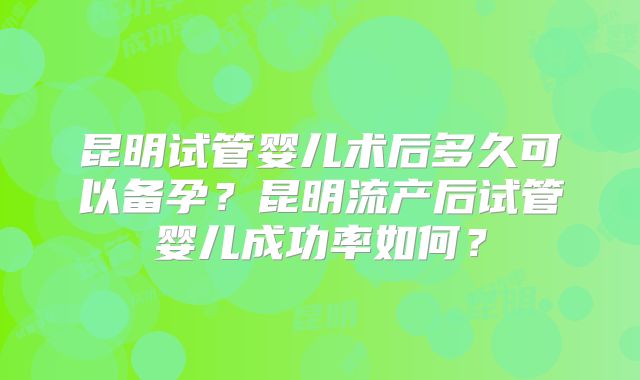 昆明试管婴儿术后多久可以备孕？昆明流产后试管婴儿成功率如何？