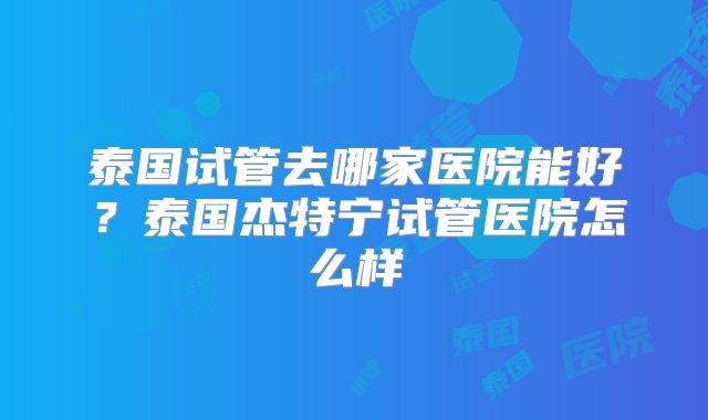 泰国试管去哪家医院能好？泰国杰特宁试管医院怎么样