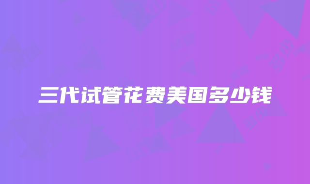 三代试管花费美国多少钱