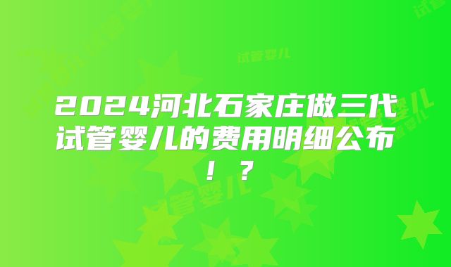 2024河北石家庄做三代试管婴儿的费用明细公布！？