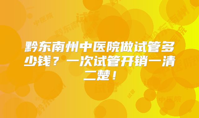 黔东南州中医院做试管多少钱?一次试管开销一清二楚!