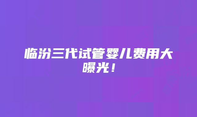 临汾三代试管婴儿费用大曝光！