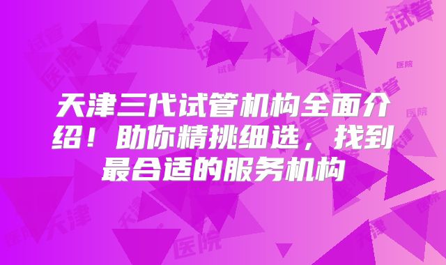 天津三代试管机构全面介绍！助你精挑细选，找到最合适的服务机构