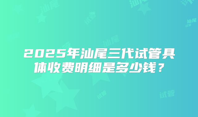 2025年汕尾三代试管具体收费明细是多少钱？