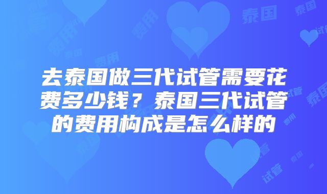 去泰国做三代试管需要花费多少钱?泰国三代试管的费用构成是怎么样的