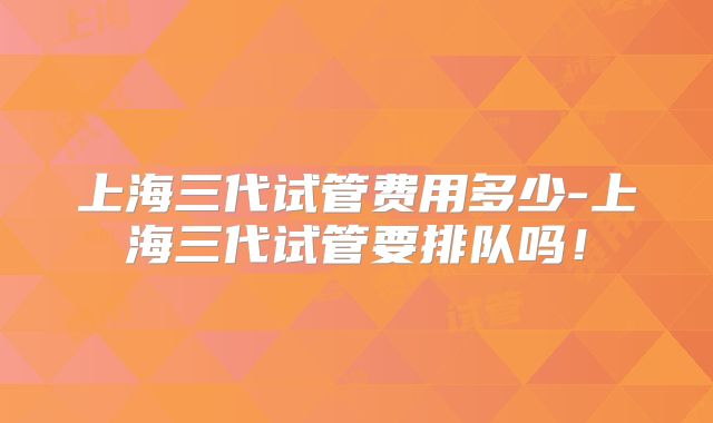 上海三代试管费用多少-上海三代试管要排队吗！