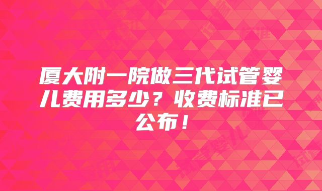 厦大附一院做三代试管婴儿费用多少？收费标准已公布！