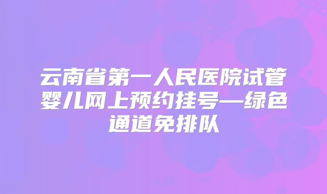 云南省第一人民医院试管婴儿网上预约挂号—绿色通道免排队