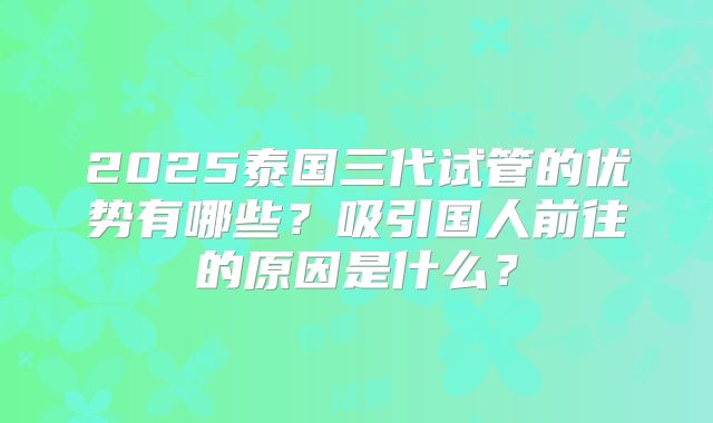 2025泰国三代试管的优势有哪些？吸引国人前往的原因是什么？
