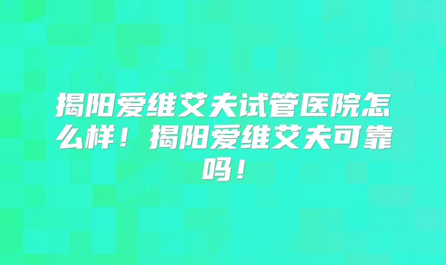 揭阳爱维艾夫试管医院怎么样！揭阳爱维艾夫可靠吗！