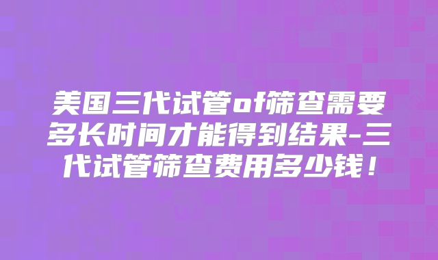 美国三代试管of筛查需要多长时间才能得到结果-三代试管筛查费用多少钱！