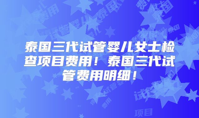 泰国三代试管婴儿女士检查项目费用！泰国三代试管费用明细！