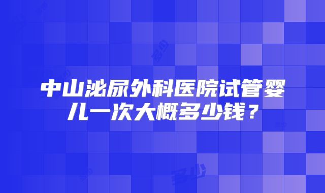 中山泌尿外科医院试管婴儿一次大概多少钱?