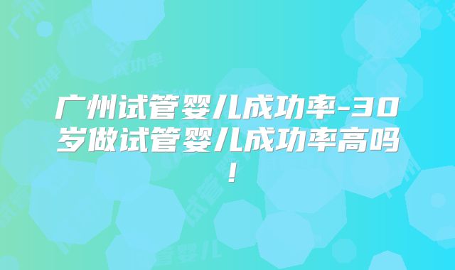 广州试管婴儿成功率-30岁做试管婴儿成功率高吗!