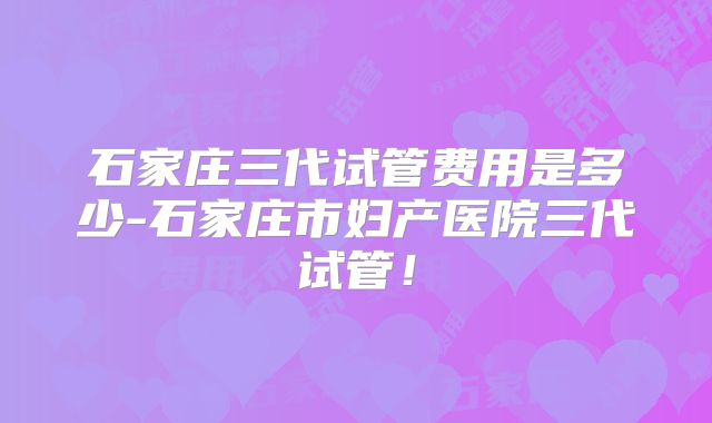 石家庄三代试管费用是多少-石家庄市妇产医院三代试管！