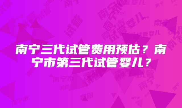 南宁三代试管费用预估？南宁市第三代试管婴儿？
