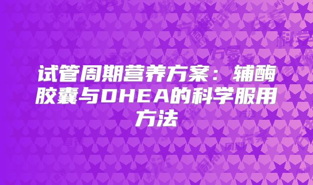 试管周期营养方案:辅酶胶囊与DHEA的科学服用方法