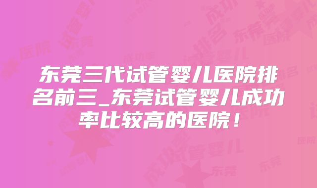 东莞三代试管婴儿医院排名前三_东莞试管婴儿成功率比较高的医院！