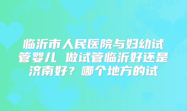 临沂市人民医院与妇幼试管婴儿 做试管临沂好还是济南好？哪个地方的试