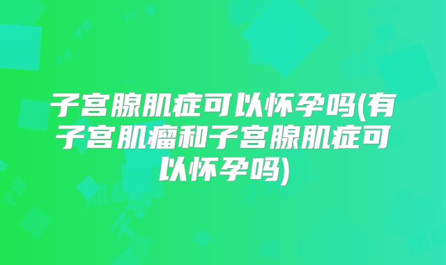 子宫腺肌症可以怀孕吗(有子宫肌瘤和子宫腺肌症可以怀孕吗)