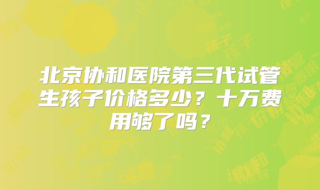 北京协和医院第三代试管生孩子价格多少?十万费用够了吗?